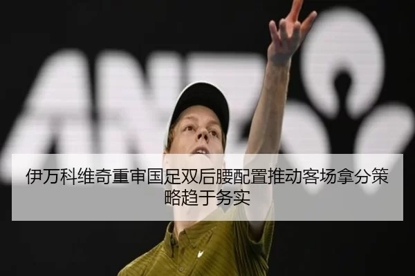 伊万科维奇重审国足双后腰配置推动客场拿分策略趋于务实