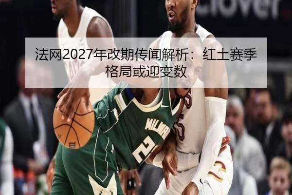 法网2027年改期传闻解析：红土赛季格局或迎变数